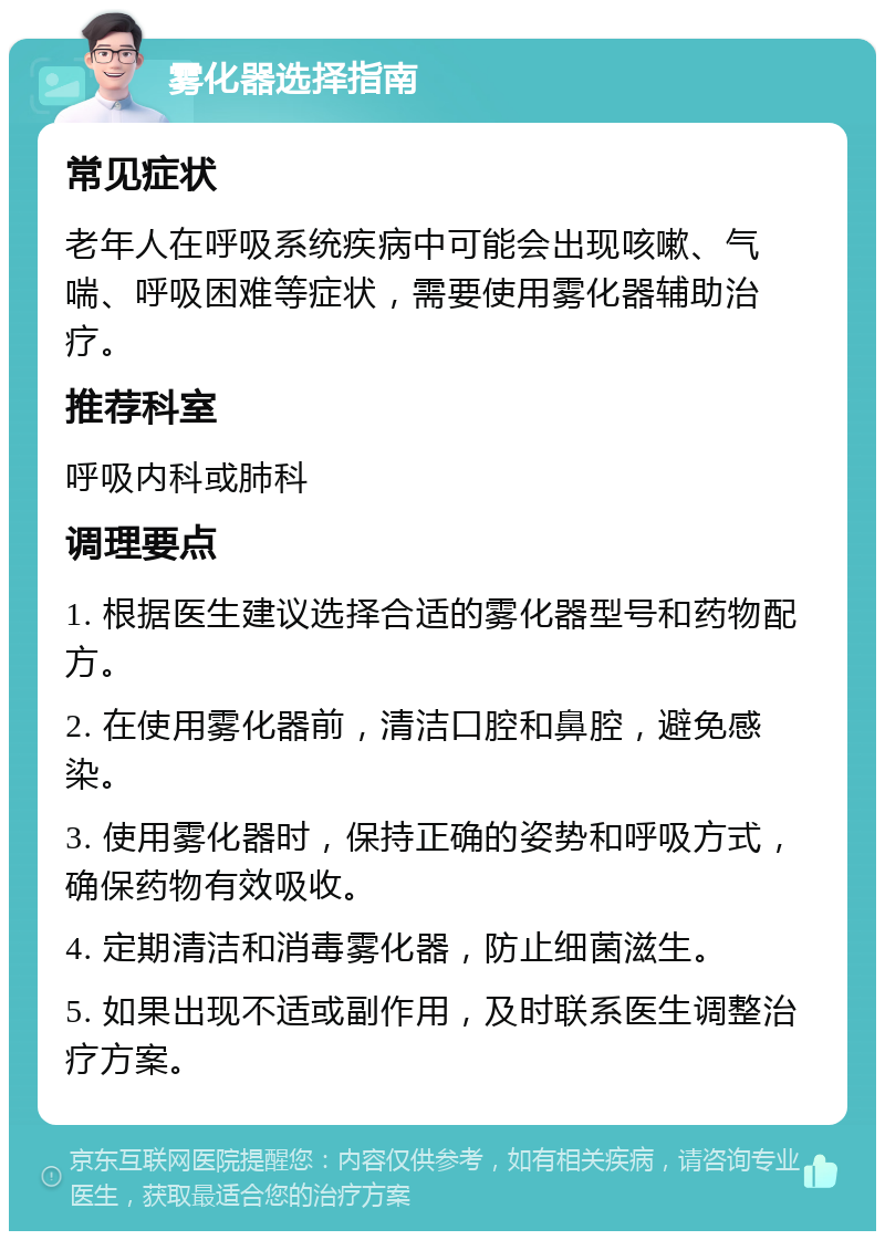 雾化器选择指南 常见症状 老年人在呼吸系统疾病中可能会出现咳嗽、气喘、呼吸困难等症状，需要使用雾化器辅助治疗。 推荐科室 呼吸内科或肺科 调理要点 1. 根据医生建议选择合适的雾化器型号和药物配方。 2. 在使用雾化器前，清洁口腔和鼻腔，避免感染。 3. 使用雾化器时，保持正确的姿势和呼吸方式，确保药物有效吸收。 4. 定期清洁和消毒雾化器，防止细菌滋生。 5. 如果出现不适或副作用，及时联系医生调整治疗方案。