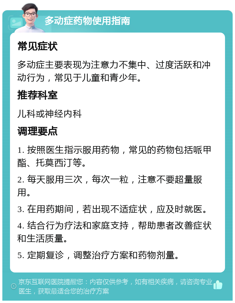 多动症药物使用指南 常见症状 多动症主要表现为注意力不集中、过度活跃和冲动行为，常见于儿童和青少年。 推荐科室 儿科或神经内科 调理要点 1. 按照医生指示服用药物，常见的药物包括哌甲酯、托莫西汀等。 2. 每天服用三次，每次一粒，注意不要超量服用。 3. 在用药期间，若出现不适症状，应及时就医。 4. 结合行为疗法和家庭支持，帮助患者改善症状和生活质量。 5. 定期复诊，调整治疗方案和药物剂量。