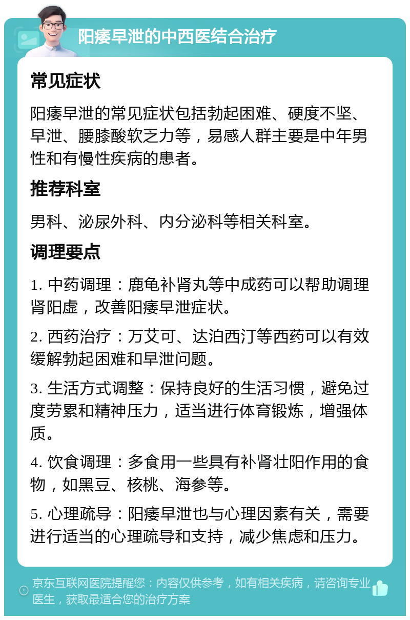 阳痿早泄的中西医结合治疗 常见症状 阳痿早泄的常见症状包括勃起困难、硬度不坚、早泄、腰膝酸软乏力等，易感人群主要是中年男性和有慢性疾病的患者。 推荐科室 男科、泌尿外科、内分泌科等相关科室。 调理要点 1. 中药调理：鹿龟补肾丸等中成药可以帮助调理肾阳虚，改善阳痿早泄症状。 2. 西药治疗：万艾可、达泊西汀等西药可以有效缓解勃起困难和早泄问题。 3. 生活方式调整：保持良好的生活习惯，避免过度劳累和精神压力，适当进行体育锻炼，增强体质。 4. 饮食调理：多食用一些具有补肾壮阳作用的食物，如黑豆、核桃、海参等。 5. 心理疏导：阳痿早泄也与心理因素有关，需要进行适当的心理疏导和支持，减少焦虑和压力。