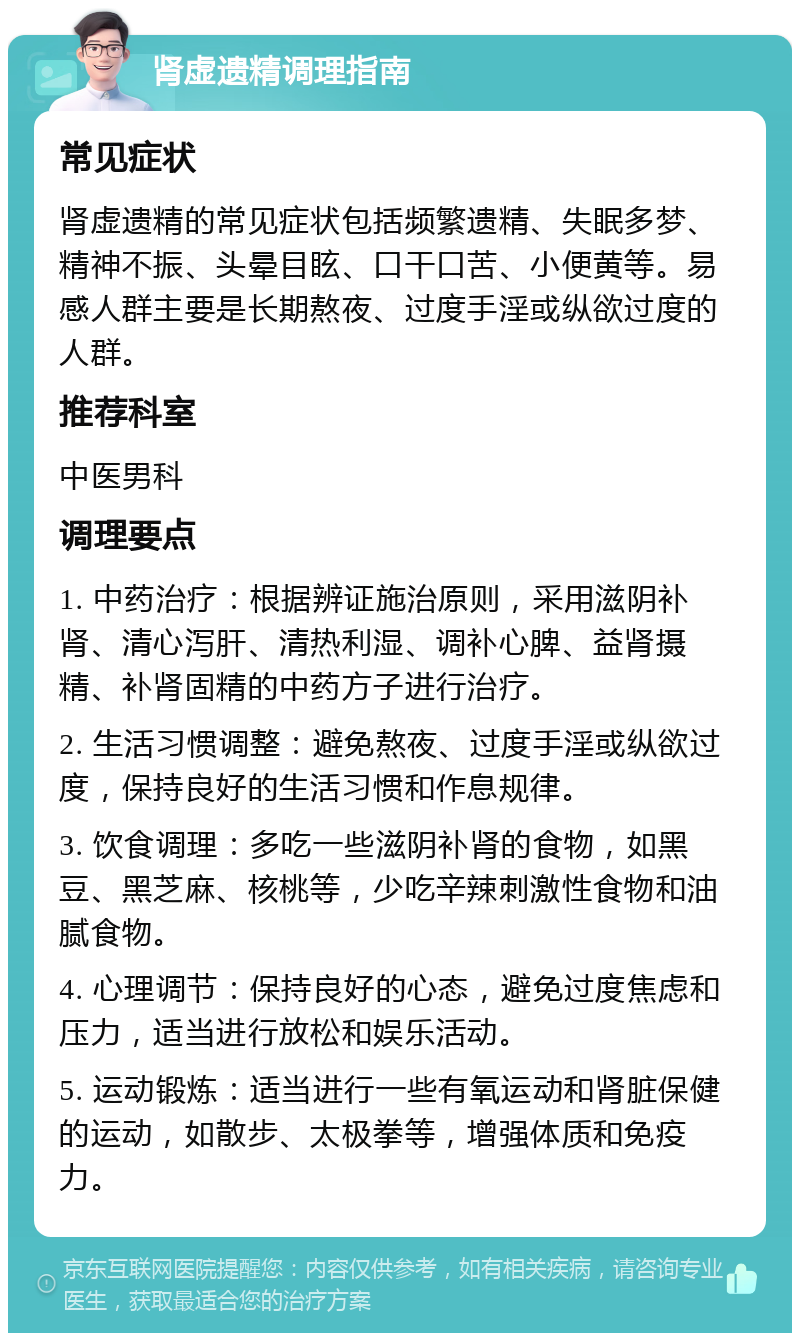 肾虚遗精调理指南 常见症状 肾虚遗精的常见症状包括频繁遗精、失眠多梦、精神不振、头晕目眩、口干口苦、小便黄等。易感人群主要是长期熬夜、过度手淫或纵欲过度的人群。 推荐科室 中医男科 调理要点 1. 中药治疗：根据辨证施治原则，采用滋阴补肾、清心泻肝、清热利湿、调补心脾、益肾摄精、补肾固精的中药方子进行治疗。 2. 生活习惯调整：避免熬夜、过度手淫或纵欲过度，保持良好的生活习惯和作息规律。 3. 饮食调理：多吃一些滋阴补肾的食物，如黑豆、黑芝麻、核桃等，少吃辛辣刺激性食物和油腻食物。 4. 心理调节：保持良好的心态，避免过度焦虑和压力，适当进行放松和娱乐活动。 5. 运动锻炼：适当进行一些有氧运动和肾脏保健的运动，如散步、太极拳等，增强体质和免疫力。