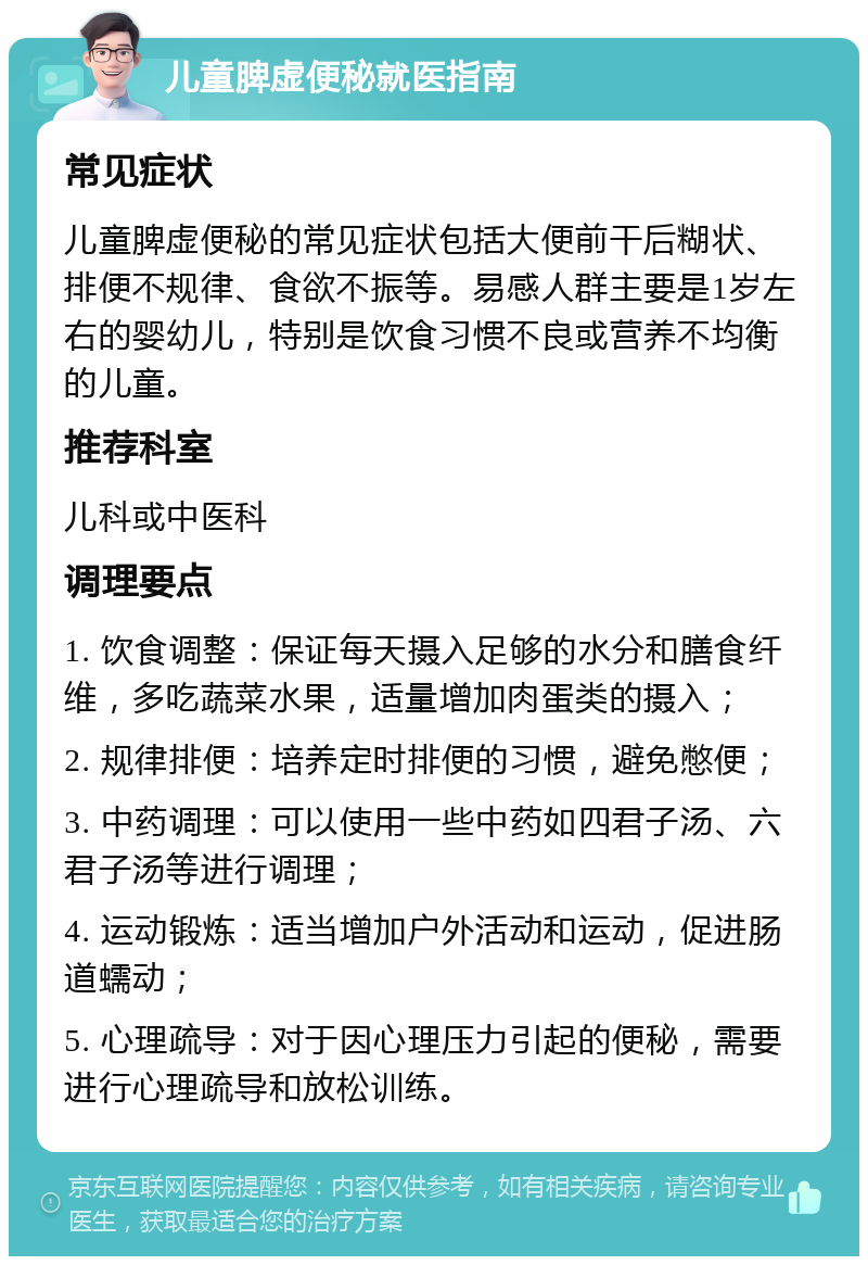 儿童脾虚便秘就医指南 常见症状 儿童脾虚便秘的常见症状包括大便前干后糊状、排便不规律、食欲不振等。易感人群主要是1岁左右的婴幼儿，特别是饮食习惯不良或营养不均衡的儿童。 推荐科室 儿科或中医科 调理要点 1. 饮食调整：保证每天摄入足够的水分和膳食纤维，多吃蔬菜水果，适量增加肉蛋类的摄入； 2. 规律排便：培养定时排便的习惯，避免憋便； 3. 中药调理：可以使用一些中药如四君子汤、六君子汤等进行调理； 4. 运动锻炼：适当增加户外活动和运动，促进肠道蠕动； 5. 心理疏导：对于因心理压力引起的便秘，需要进行心理疏导和放松训练。