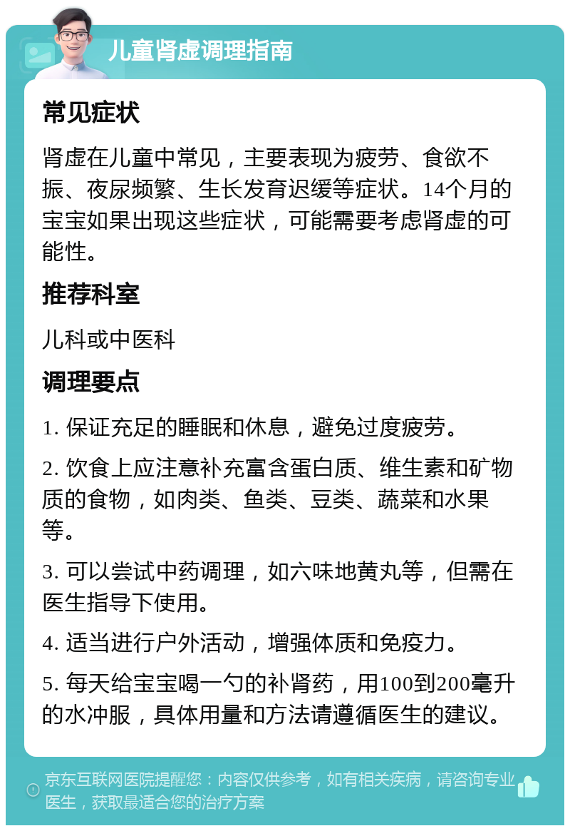 儿童肾虚调理指南 常见症状 肾虚在儿童中常见，主要表现为疲劳、食欲不振、夜尿频繁、生长发育迟缓等症状。14个月的宝宝如果出现这些症状，可能需要考虑肾虚的可能性。 推荐科室 儿科或中医科 调理要点 1. 保证充足的睡眠和休息，避免过度疲劳。 2. 饮食上应注意补充富含蛋白质、维生素和矿物质的食物，如肉类、鱼类、豆类、蔬菜和水果等。 3. 可以尝试中药调理，如六味地黄丸等，但需在医生指导下使用。 4. 适当进行户外活动，增强体质和免疫力。 5. 每天给宝宝喝一勺的补肾药，用100到200毫升的水冲服，具体用量和方法请遵循医生的建议。