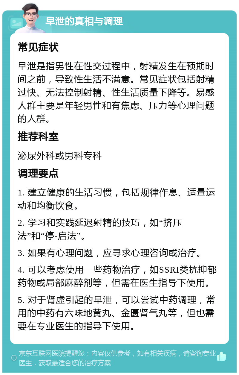 早泄的真相与调理 常见症状 早泄是指男性在性交过程中，射精发生在预期时间之前，导致性生活不满意。常见症状包括射精过快、无法控制射精、性生活质量下降等。易感人群主要是年轻男性和有焦虑、压力等心理问题的人群。 推荐科室 泌尿外科或男科专科 调理要点 1. 建立健康的生活习惯，包括规律作息、适量运动和均衡饮食。 2. 学习和实践延迟射精的技巧，如“挤压法”和“停-启法”。 3. 如果有心理问题，应寻求心理咨询或治疗。 4. 可以考虑使用一些药物治疗，如SSRI类抗抑郁药物或局部麻醉剂等，但需在医生指导下使用。 5. 对于肾虚引起的早泄，可以尝试中药调理，常用的中药有六味地黄丸、金匮肾气丸等，但也需要在专业医生的指导下使用。