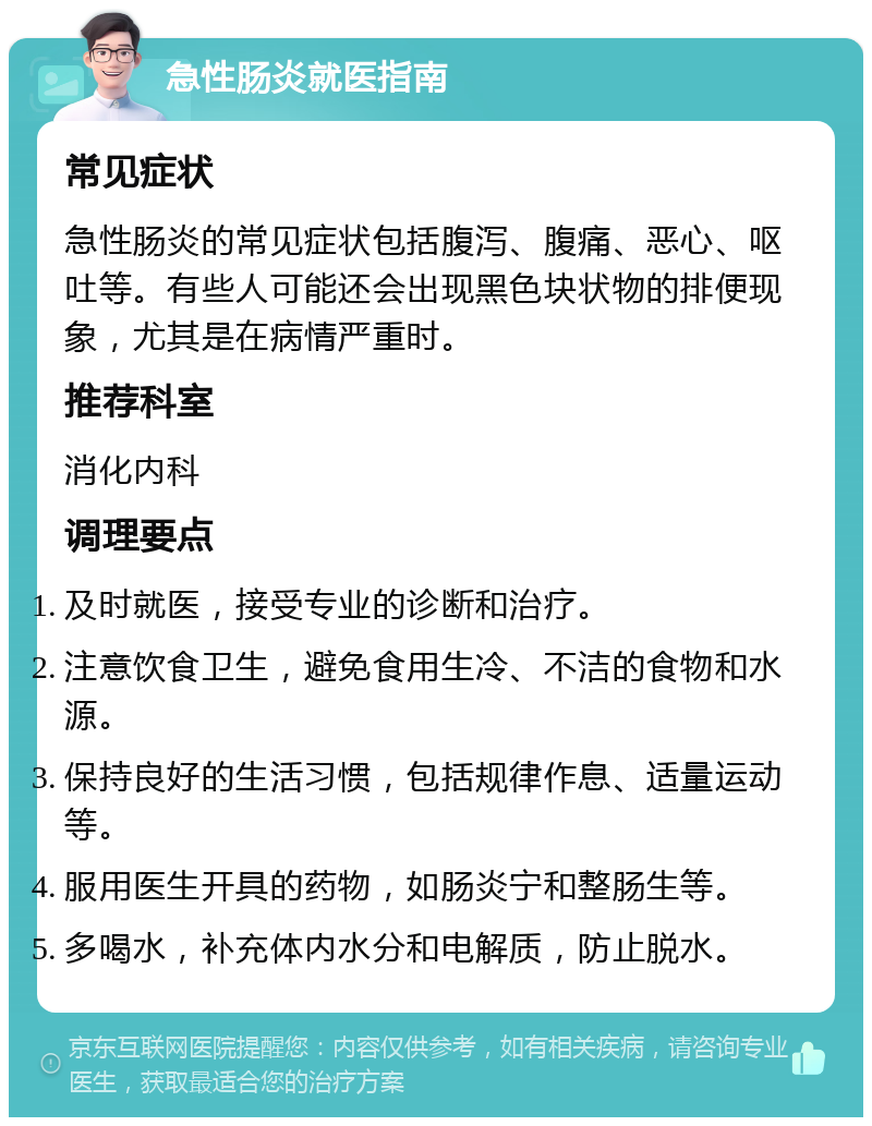 急性肠炎就医指南 常见症状 急性肠炎的常见症状包括腹泻、腹痛、恶心、呕吐等。有些人可能还会出现黑色块状物的排便现象，尤其是在病情严重时。 推荐科室 消化内科 调理要点 及时就医，接受专业的诊断和治疗。 注意饮食卫生，避免食用生冷、不洁的食物和水源。 保持良好的生活习惯，包括规律作息、适量运动等。 服用医生开具的药物，如肠炎宁和整肠生等。 多喝水，补充体内水分和电解质，防止脱水。