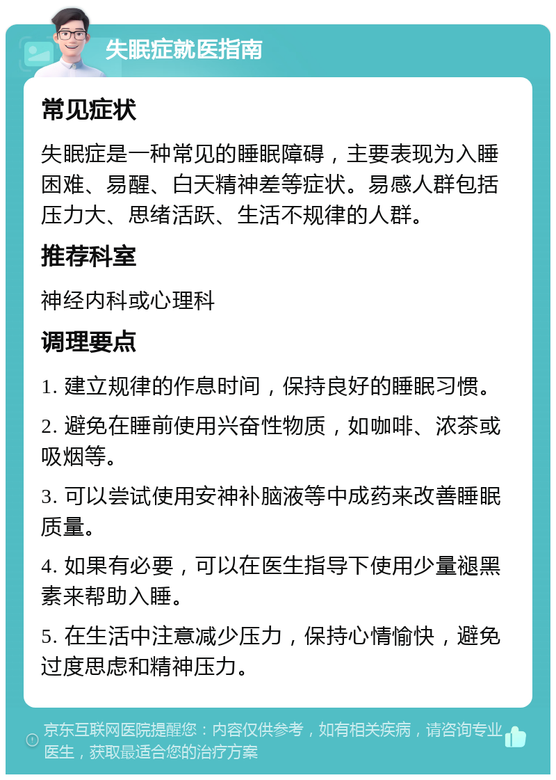 失眠症就医指南 常见症状 失眠症是一种常见的睡眠障碍，主要表现为入睡困难、易醒、白天精神差等症状。易感人群包括压力大、思绪活跃、生活不规律的人群。 推荐科室 神经内科或心理科 调理要点 1. 建立规律的作息时间，保持良好的睡眠习惯。 2. 避免在睡前使用兴奋性物质，如咖啡、浓茶或吸烟等。 3. 可以尝试使用安神补脑液等中成药来改善睡眠质量。 4. 如果有必要，可以在医生指导下使用少量褪黑素来帮助入睡。 5. 在生活中注意减少压力，保持心情愉快，避免过度思虑和精神压力。