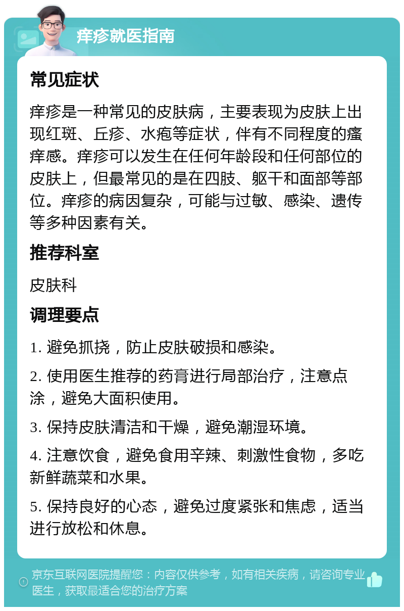 痒疹就医指南 常见症状 痒疹是一种常见的皮肤病，主要表现为皮肤上出现红斑、丘疹、水疱等症状，伴有不同程度的瘙痒感。痒疹可以发生在任何年龄段和任何部位的皮肤上，但最常见的是在四肢、躯干和面部等部位。痒疹的病因复杂，可能与过敏、感染、遗传等多种因素有关。 推荐科室 皮肤科 调理要点 1. 避免抓挠，防止皮肤破损和感染。 2. 使用医生推荐的药膏进行局部治疗，注意点涂，避免大面积使用。 3. 保持皮肤清洁和干燥，避免潮湿环境。 4. 注意饮食，避免食用辛辣、刺激性食物，多吃新鲜蔬菜和水果。 5. 保持良好的心态，避免过度紧张和焦虑，适当进行放松和休息。