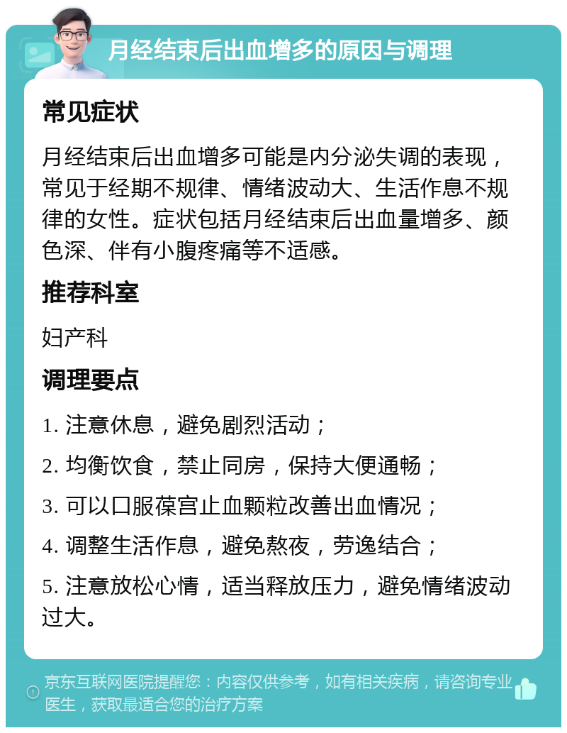 月经结束后出血增多的原因与调理 常见症状 月经结束后出血增多可能是内分泌失调的表现，常见于经期不规律、情绪波动大、生活作息不规律的女性。症状包括月经结束后出血量增多、颜色深、伴有小腹疼痛等不适感。 推荐科室 妇产科 调理要点 1. 注意休息，避免剧烈活动； 2. 均衡饮食，禁止同房，保持大便通畅； 3. 可以口服葆宫止血颗粒改善出血情况； 4. 调整生活作息，避免熬夜，劳逸结合； 5. 注意放松心情，适当释放压力，避免情绪波动过大。