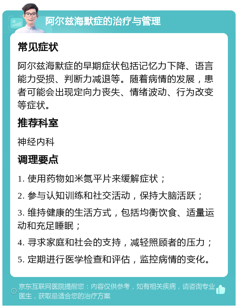 阿尔兹海默症的治疗与管理 常见症状 阿尔兹海默症的早期症状包括记忆力下降、语言能力受损、判断力减退等。随着病情的发展，患者可能会出现定向力丧失、情绪波动、行为改变等症状。 推荐科室 神经内科 调理要点 1. 使用药物如米氮平片来缓解症状； 2. 参与认知训练和社交活动，保持大脑活跃； 3. 维持健康的生活方式，包括均衡饮食、适量运动和充足睡眠； 4. 寻求家庭和社会的支持，减轻照顾者的压力； 5. 定期进行医学检查和评估，监控病情的变化。