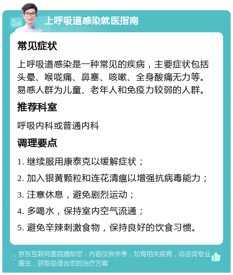 上呼吸道感染就医指南 常见症状 上呼吸道感染是一种常见的疾病，主要症状包括头晕、喉咙痛、鼻塞、咳嗽、全身酸痛无力等。易感人群为儿童、老年人和免疫力较弱的人群。 推荐科室 呼吸内科或普通内科 调理要点 1. 继续服用康泰克以缓解症状； 2. 加入银黄颗粒和连花清瘟以增强抗病毒能力； 3. 注意休息，避免剧烈运动； 4. 多喝水，保持室内空气流通； 5. 避免辛辣刺激食物，保持良好的饮食习惯。