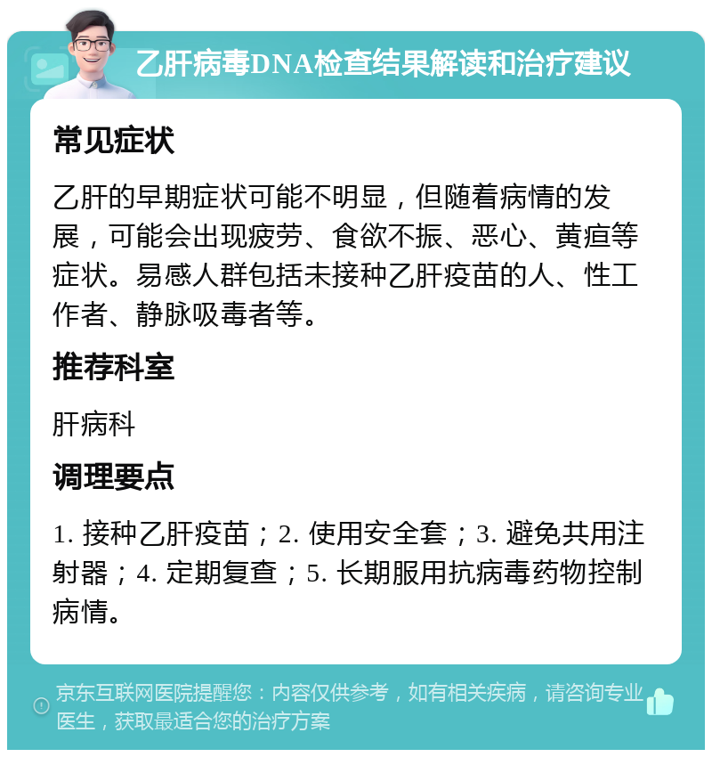 乙肝病毒DNA检查结果解读和治疗建议 常见症状 乙肝的早期症状可能不明显，但随着病情的发展，可能会出现疲劳、食欲不振、恶心、黄疸等症状。易感人群包括未接种乙肝疫苗的人、性工作者、静脉吸毒者等。 推荐科室 肝病科 调理要点 1. 接种乙肝疫苗；2. 使用安全套；3. 避免共用注射器；4. 定期复查；5. 长期服用抗病毒药物控制病情。