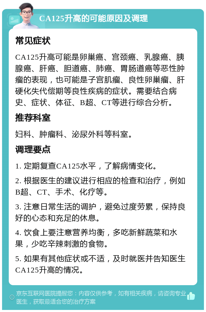 CA125升高的可能原因及调理 常见症状 CA125升高可能是卵巢癌、宫颈癌、乳腺癌、胰腺癌、肝癌、胆道癌、肺癌、胃肠道癌等恶性肿瘤的表现，也可能是子宫肌瘤、良性卵巢瘤、肝硬化失代偿期等良性疾病的症状。需要结合病史、症状、体征、B超、CT等进行综合分析。 推荐科室 妇科、肿瘤科、泌尿外科等科室。 调理要点 1. 定期复查CA125水平，了解病情变化。 2. 根据医生的建议进行相应的检查和治疗，例如B超、CT、手术、化疗等。 3. 注意日常生活的调护，避免过度劳累，保持良好的心态和充足的休息。 4. 饮食上要注意营养均衡，多吃新鲜蔬菜和水果，少吃辛辣刺激的食物。 5. 如果有其他症状或不适，及时就医并告知医生CA125升高的情况。