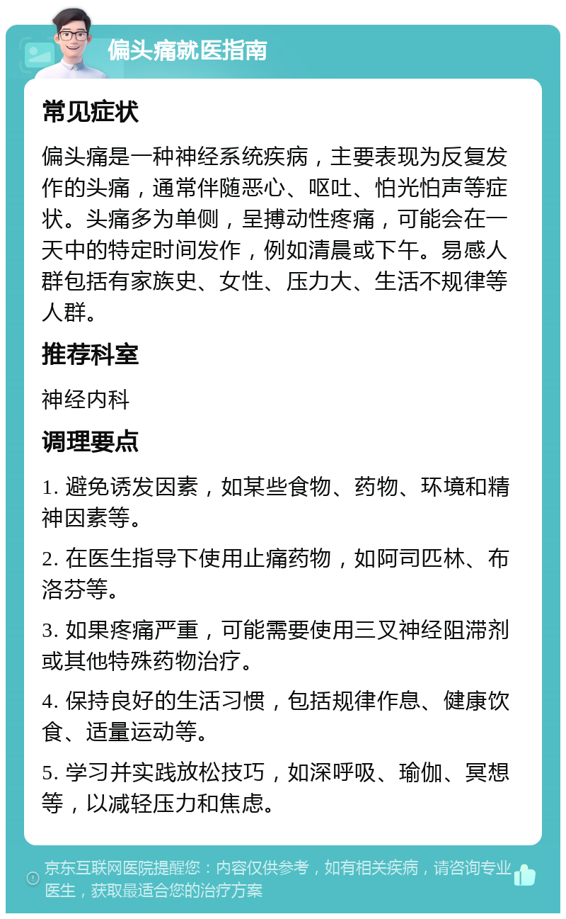 偏头痛就医指南 常见症状 偏头痛是一种神经系统疾病，主要表现为反复发作的头痛，通常伴随恶心、呕吐、怕光怕声等症状。头痛多为单侧，呈搏动性疼痛，可能会在一天中的特定时间发作，例如清晨或下午。易感人群包括有家族史、女性、压力大、生活不规律等人群。 推荐科室 神经内科 调理要点 1. 避免诱发因素，如某些食物、药物、环境和精神因素等。 2. 在医生指导下使用止痛药物，如阿司匹林、布洛芬等。 3. 如果疼痛严重，可能需要使用三叉神经阻滞剂或其他特殊药物治疗。 4. 保持良好的生活习惯，包括规律作息、健康饮食、适量运动等。 5. 学习并实践放松技巧，如深呼吸、瑜伽、冥想等，以减轻压力和焦虑。