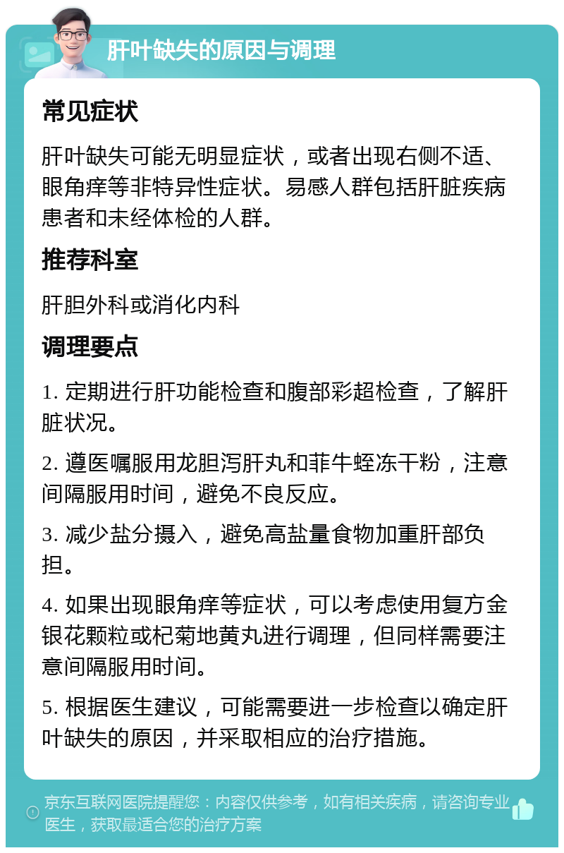 肝叶缺失的原因与调理 常见症状 肝叶缺失可能无明显症状，或者出现右侧不适、眼角痒等非特异性症状。易感人群包括肝脏疾病患者和未经体检的人群。 推荐科室 肝胆外科或消化内科 调理要点 1. 定期进行肝功能检查和腹部彩超检查，了解肝脏状况。 2. 遵医嘱服用龙胆泻肝丸和菲牛蛭冻干粉，注意间隔服用时间，避免不良反应。 3. 减少盐分摄入，避免高盐量食物加重肝部负担。 4. 如果出现眼角痒等症状，可以考虑使用复方金银花颗粒或杞菊地黄丸进行调理，但同样需要注意间隔服用时间。 5. 根据医生建议，可能需要进一步检查以确定肝叶缺失的原因，并采取相应的治疗措施。