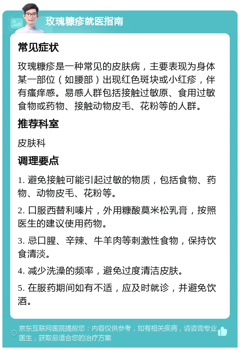 玫瑰糠疹就医指南 常见症状 玫瑰糠疹是一种常见的皮肤病，主要表现为身体某一部位（如腰部）出现红色斑块或小红疹，伴有瘙痒感。易感人群包括接触过敏原、食用过敏食物或药物、接触动物皮毛、花粉等的人群。 推荐科室 皮肤科 调理要点 1. 避免接触可能引起过敏的物质，包括食物、药物、动物皮毛、花粉等。 2. 口服西替利嗪片，外用糠酸莫米松乳膏，按照医生的建议使用药物。 3. 忌口腥、辛辣、牛羊肉等刺激性食物，保持饮食清淡。 4. 减少洗澡的频率，避免过度清洁皮肤。 5. 在服药期间如有不适，应及时就诊，并避免饮酒。