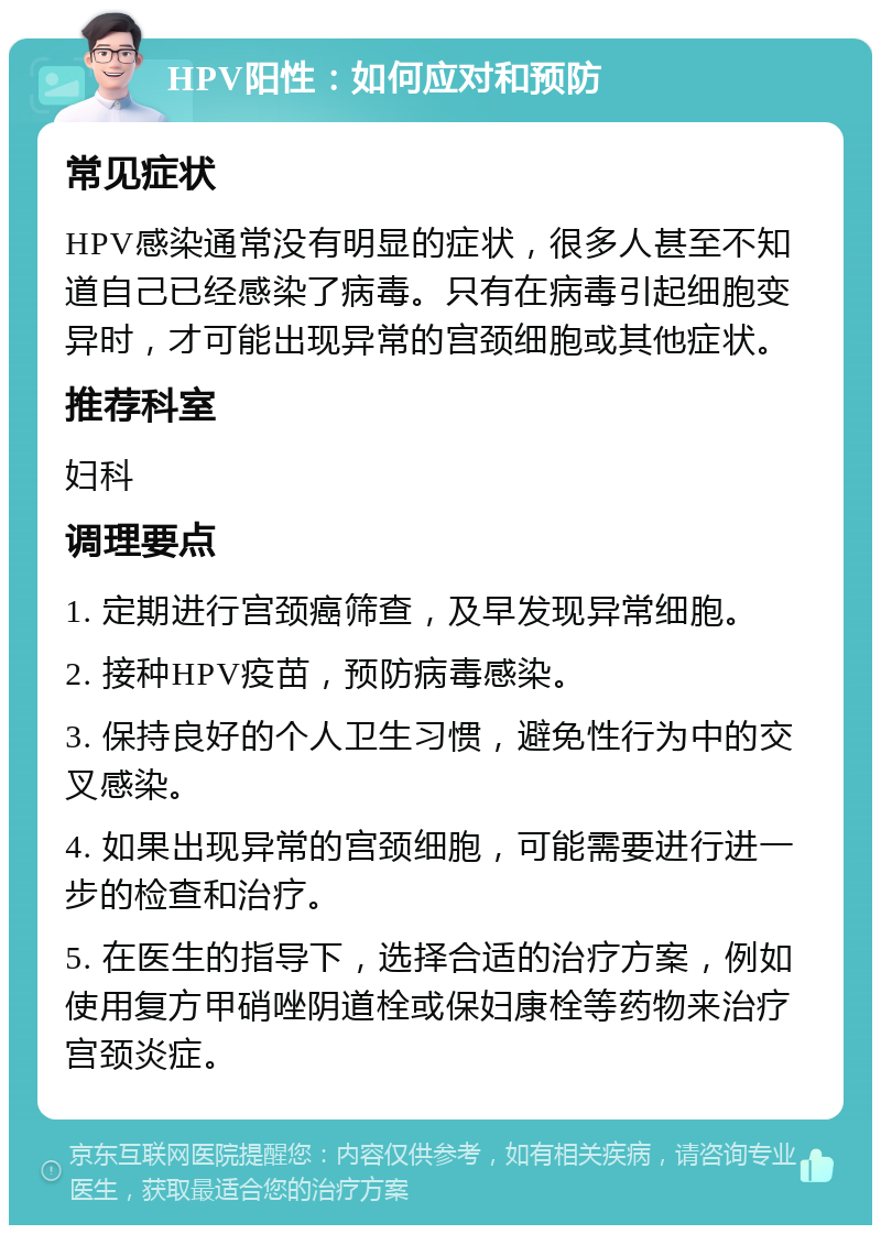 HPV阳性：如何应对和预防 常见症状 HPV感染通常没有明显的症状，很多人甚至不知道自己已经感染了病毒。只有在病毒引起细胞变异时，才可能出现异常的宫颈细胞或其他症状。 推荐科室 妇科 调理要点 1. 定期进行宫颈癌筛查，及早发现异常细胞。 2. 接种HPV疫苗，预防病毒感染。 3. 保持良好的个人卫生习惯，避免性行为中的交叉感染。 4. 如果出现异常的宫颈细胞，可能需要进行进一步的检查和治疗。 5. 在医生的指导下，选择合适的治疗方案，例如使用复方甲硝唑阴道栓或保妇康栓等药物来治疗宫颈炎症。