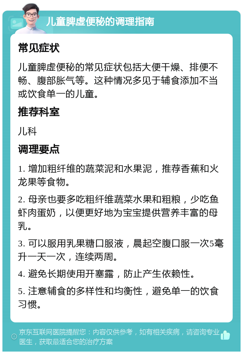 儿童脾虚便秘的调理指南 常见症状 儿童脾虚便秘的常见症状包括大便干燥、排便不畅、腹部胀气等。这种情况多见于辅食添加不当或饮食单一的儿童。 推荐科室 儿科 调理要点 1. 增加粗纤维的蔬菜泥和水果泥，推荐香蕉和火龙果等食物。 2. 母亲也要多吃粗纤维蔬菜水果和粗粮，少吃鱼虾肉蛋奶，以便更好地为宝宝提供营养丰富的母乳。 3. 可以服用乳果糖口服液，晨起空腹口服一次5毫升一天一次，连续两周。 4. 避免长期使用开塞露，防止产生依赖性。 5. 注意辅食的多样性和均衡性，避免单一的饮食习惯。