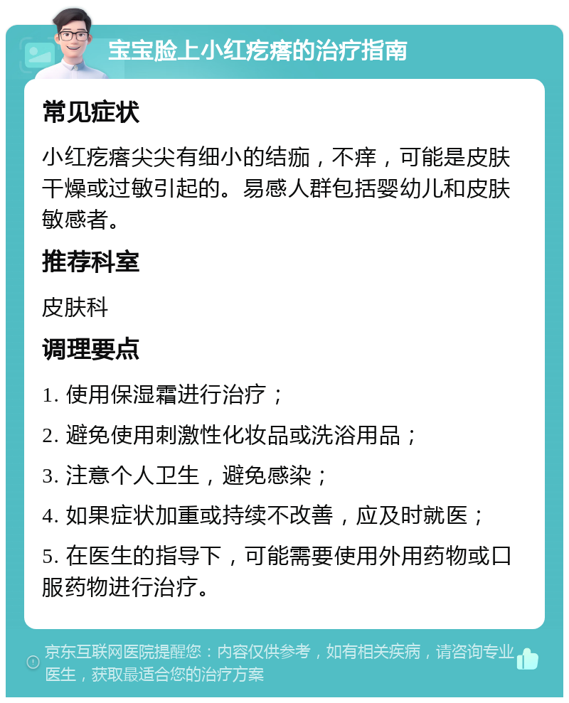 宝宝脸上小红疙瘩的治疗指南 常见症状 小红疙瘩尖尖有细小的结痂，不痒，可能是皮肤干燥或过敏引起的。易感人群包括婴幼儿和皮肤敏感者。 推荐科室 皮肤科 调理要点 1. 使用保湿霜进行治疗； 2. 避免使用刺激性化妆品或洗浴用品； 3. 注意个人卫生，避免感染； 4. 如果症状加重或持续不改善，应及时就医； 5. 在医生的指导下，可能需要使用外用药物或口服药物进行治疗。