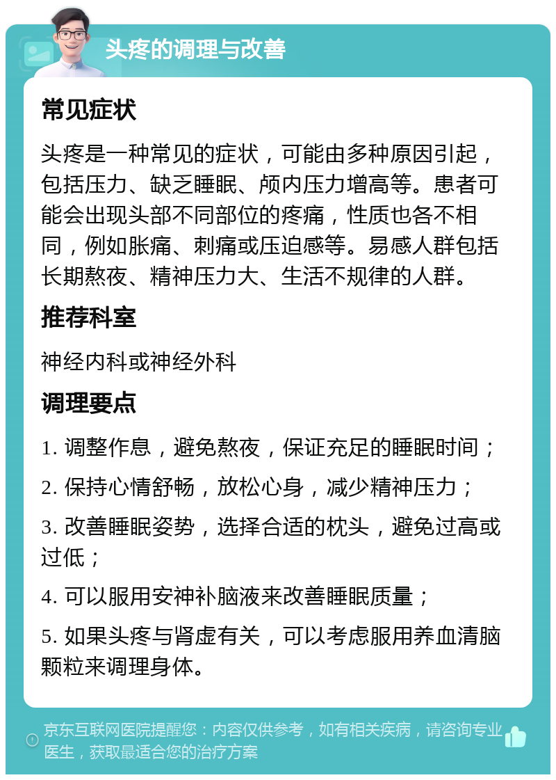 头疼的调理与改善 常见症状 头疼是一种常见的症状，可能由多种原因引起，包括压力、缺乏睡眠、颅内压力增高等。患者可能会出现头部不同部位的疼痛，性质也各不相同，例如胀痛、刺痛或压迫感等。易感人群包括长期熬夜、精神压力大、生活不规律的人群。 推荐科室 神经内科或神经外科 调理要点 1. 调整作息，避免熬夜，保证充足的睡眠时间； 2. 保持心情舒畅，放松心身，减少精神压力； 3. 改善睡眠姿势，选择合适的枕头，避免过高或过低； 4. 可以服用安神补脑液来改善睡眠质量； 5. 如果头疼与肾虚有关，可以考虑服用养血清脑颗粒来调理身体。