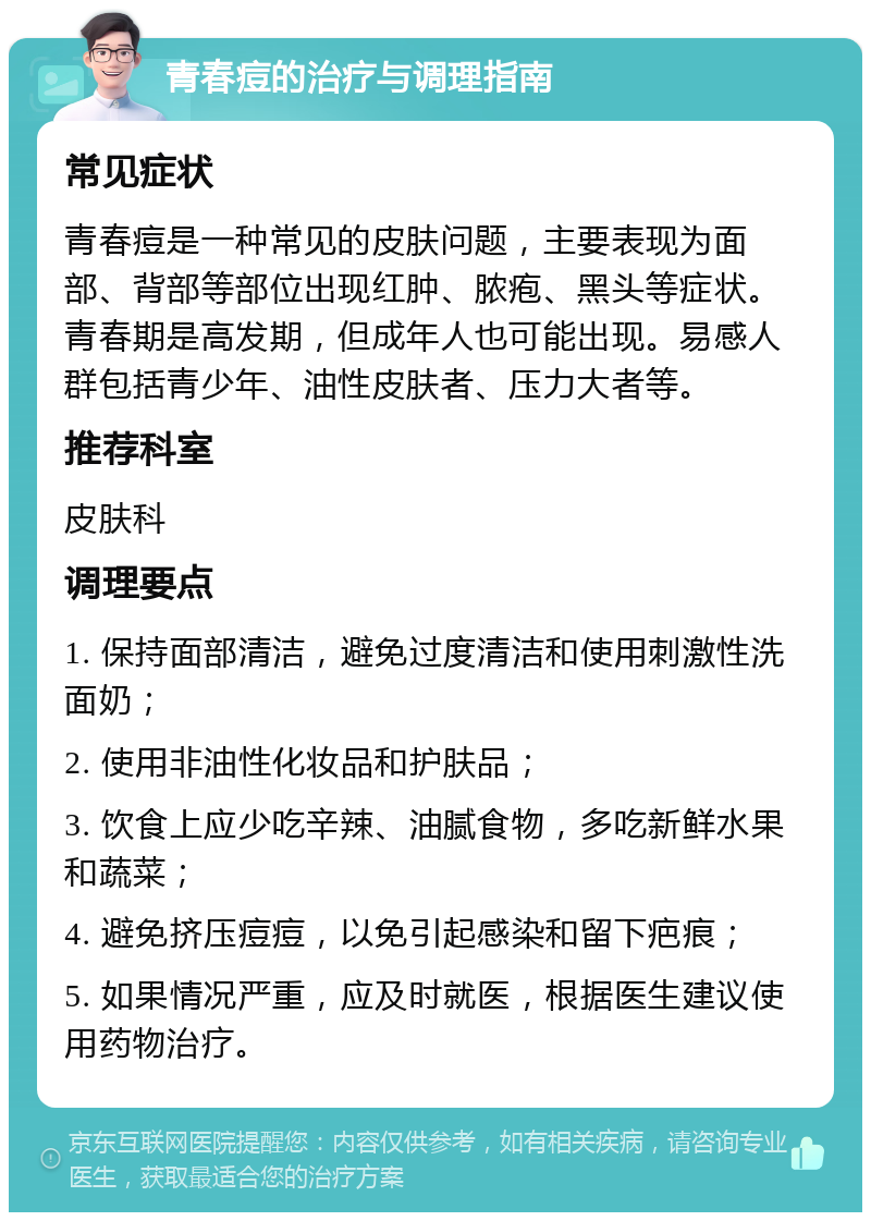 青春痘的治疗与调理指南 常见症状 青春痘是一种常见的皮肤问题，主要表现为面部、背部等部位出现红肿、脓疱、黑头等症状。青春期是高发期，但成年人也可能出现。易感人群包括青少年、油性皮肤者、压力大者等。 推荐科室 皮肤科 调理要点 1. 保持面部清洁，避免过度清洁和使用刺激性洗面奶； 2. 使用非油性化妆品和护肤品； 3. 饮食上应少吃辛辣、油腻食物，多吃新鲜水果和蔬菜； 4. 避免挤压痘痘，以免引起感染和留下疤痕； 5. 如果情况严重，应及时就医，根据医生建议使用药物治疗。