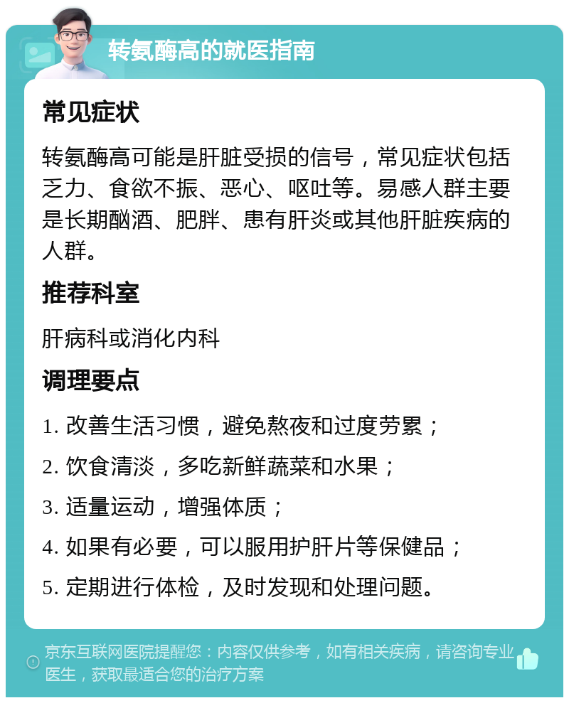 转氨酶高的就医指南 常见症状 转氨酶高可能是肝脏受损的信号，常见症状包括乏力、食欲不振、恶心、呕吐等。易感人群主要是长期酗酒、肥胖、患有肝炎或其他肝脏疾病的人群。 推荐科室 肝病科或消化内科 调理要点 1. 改善生活习惯，避免熬夜和过度劳累； 2. 饮食清淡，多吃新鲜蔬菜和水果； 3. 适量运动，增强体质； 4. 如果有必要，可以服用护肝片等保健品； 5. 定期进行体检，及时发现和处理问题。