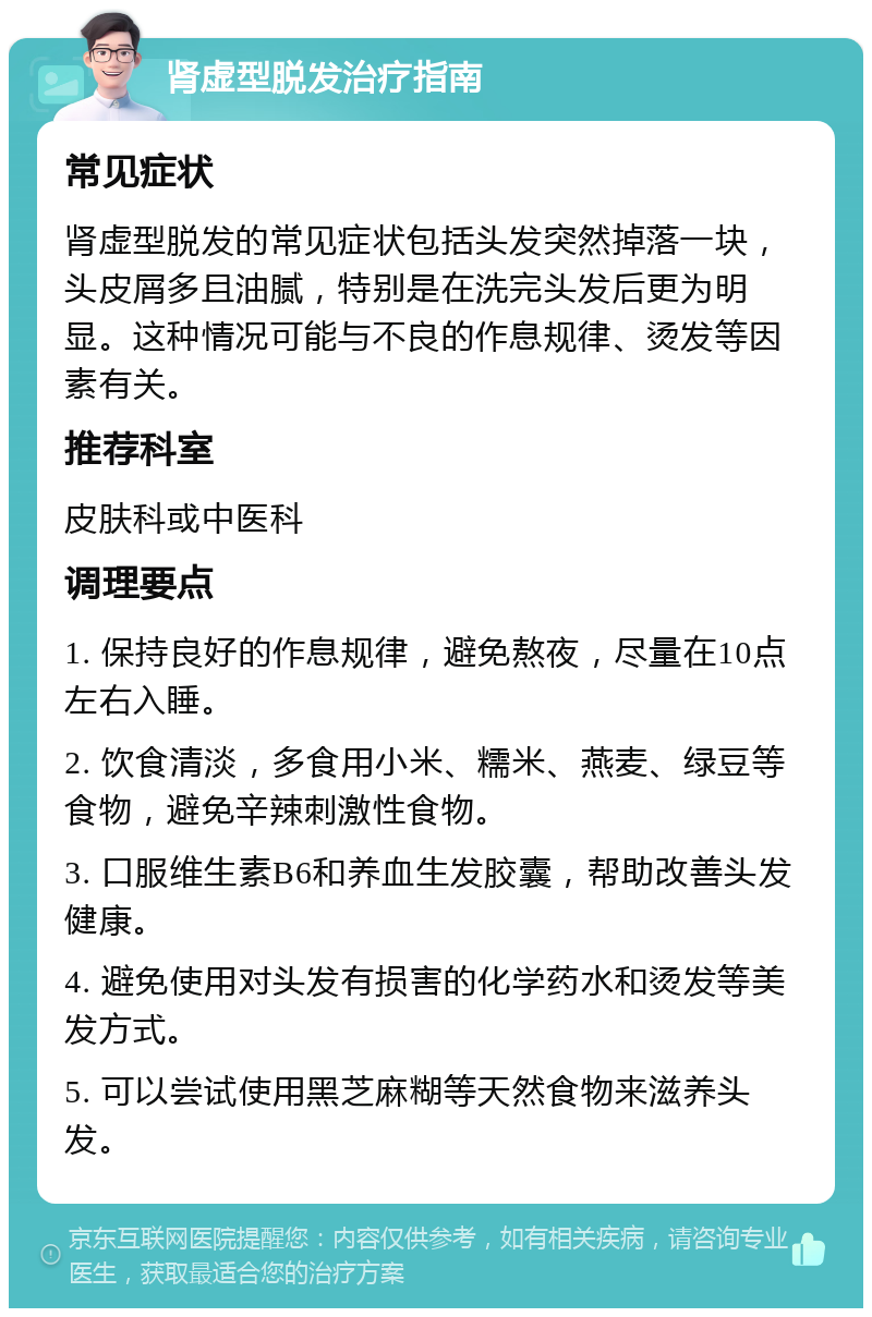 肾虚型脱发治疗指南 常见症状 肾虚型脱发的常见症状包括头发突然掉落一块，头皮屑多且油腻，特别是在洗完头发后更为明显。这种情况可能与不良的作息规律、烫发等因素有关。 推荐科室 皮肤科或中医科 调理要点 1. 保持良好的作息规律，避免熬夜，尽量在10点左右入睡。 2. 饮食清淡，多食用小米、糯米、燕麦、绿豆等食物，避免辛辣刺激性食物。 3. 口服维生素B6和养血生发胶囊，帮助改善头发健康。 4. 避免使用对头发有损害的化学药水和烫发等美发方式。 5. 可以尝试使用黑芝麻糊等天然食物来滋养头发。