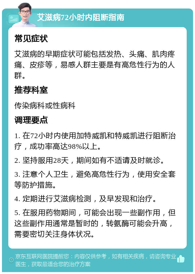 艾滋病72小时内阻断指南 常见症状 艾滋病的早期症状可能包括发热、头痛、肌肉疼痛、皮疹等，易感人群主要是有高危性行为的人群。 推荐科室 传染病科或性病科 调理要点 1. 在72小时内使用加特威凯和特威凯进行阻断治疗，成功率高达98%以上。 2. 坚持服用28天，期间如有不适请及时就诊。 3. 注意个人卫生，避免高危性行为，使用安全套等防护措施。 4. 定期进行艾滋病检测，及早发现和治疗。 5. 在服用药物期间，可能会出现一些副作用，但这些副作用通常是暂时的，转氨酶可能会升高，需要密切关注身体状况。