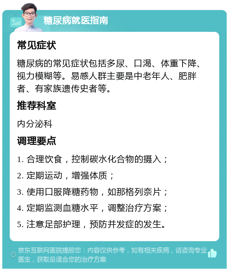 糖尿病就医指南 常见症状 糖尿病的常见症状包括多尿、口渴、体重下降、视力模糊等。易感人群主要是中老年人、肥胖者、有家族遗传史者等。 推荐科室 内分泌科 调理要点 1. 合理饮食，控制碳水化合物的摄入； 2. 定期运动，增强体质； 3. 使用口服降糖药物，如那格列奈片； 4. 定期监测血糖水平，调整治疗方案； 5. 注意足部护理，预防并发症的发生。