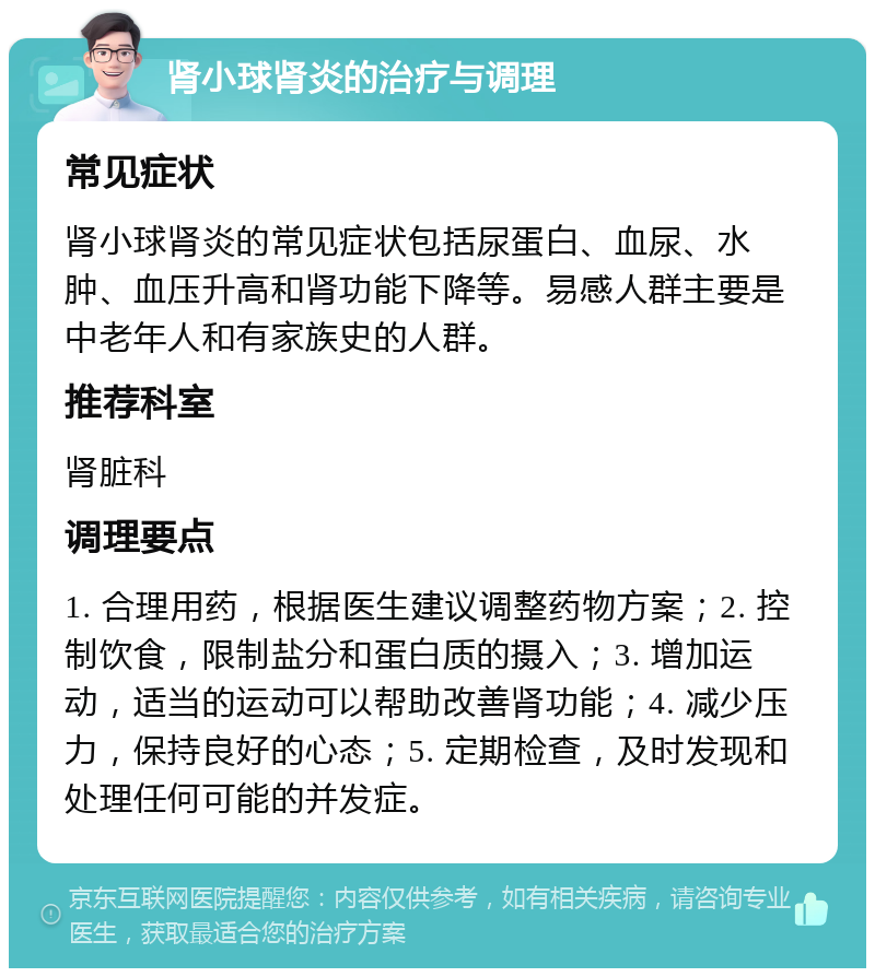 肾小球肾炎的治疗与调理 常见症状 肾小球肾炎的常见症状包括尿蛋白、血尿、水肿、血压升高和肾功能下降等。易感人群主要是中老年人和有家族史的人群。 推荐科室 肾脏科 调理要点 1. 合理用药，根据医生建议调整药物方案；2. 控制饮食，限制盐分和蛋白质的摄入；3. 增加运动，适当的运动可以帮助改善肾功能；4. 减少压力，保持良好的心态；5. 定期检查，及时发现和处理任何可能的并发症。