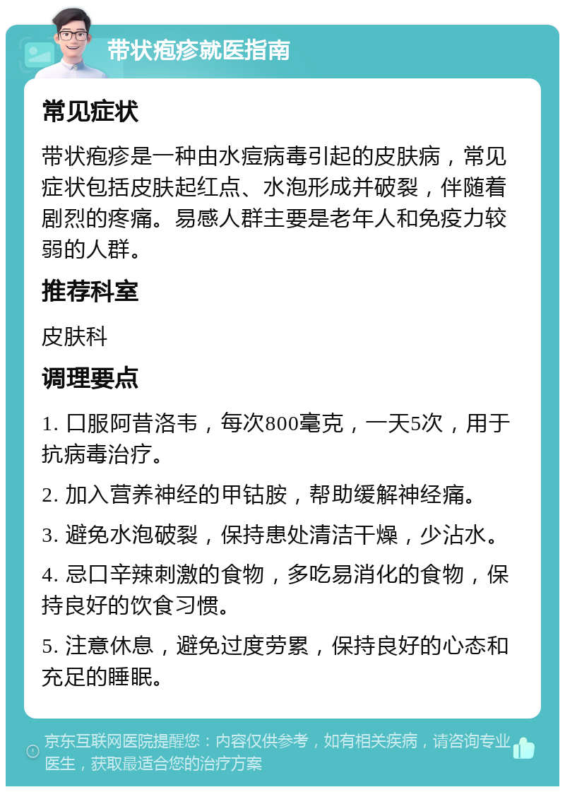 带状疱疹就医指南 常见症状 带状疱疹是一种由水痘病毒引起的皮肤病，常见症状包括皮肤起红点、水泡形成并破裂，伴随着剧烈的疼痛。易感人群主要是老年人和免疫力较弱的人群。 推荐科室 皮肤科 调理要点 1. 口服阿昔洛韦，每次800毫克，一天5次，用于抗病毒治疗。 2. 加入营养神经的甲钴胺，帮助缓解神经痛。 3. 避免水泡破裂，保持患处清洁干燥，少沾水。 4. 忌口辛辣刺激的食物，多吃易消化的食物，保持良好的饮食习惯。 5. 注意休息，避免过度劳累，保持良好的心态和充足的睡眠。