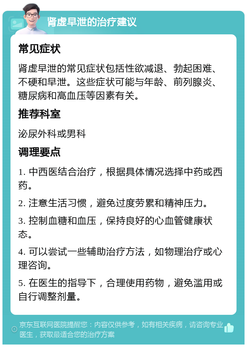 肾虚早泄的治疗建议 常见症状 肾虚早泄的常见症状包括性欲减退、勃起困难、不硬和早泄。这些症状可能与年龄、前列腺炎、糖尿病和高血压等因素有关。 推荐科室 泌尿外科或男科 调理要点 1. 中西医结合治疗，根据具体情况选择中药或西药。 2. 注意生活习惯，避免过度劳累和精神压力。 3. 控制血糖和血压，保持良好的心血管健康状态。 4. 可以尝试一些辅助治疗方法，如物理治疗或心理咨询。 5. 在医生的指导下，合理使用药物，避免滥用或自行调整剂量。