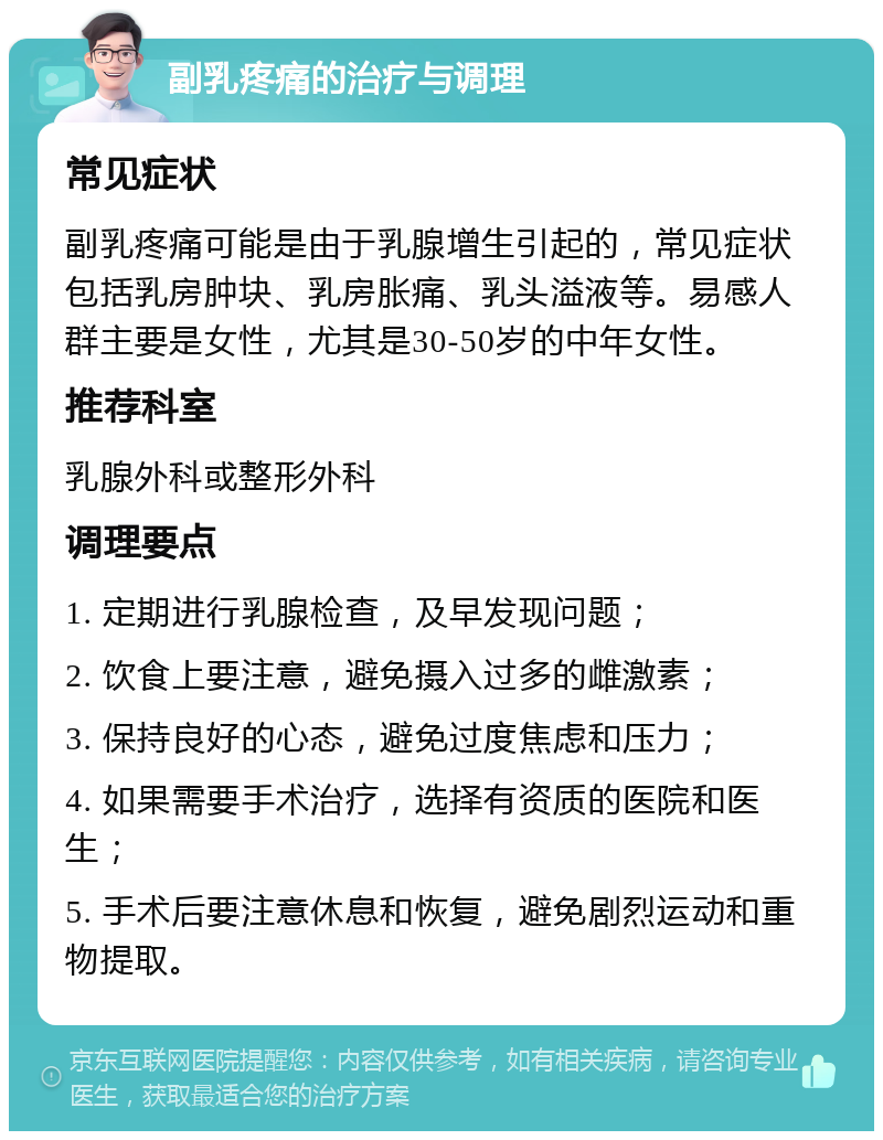 副乳疼痛的治疗与调理 常见症状 副乳疼痛可能是由于乳腺增生引起的，常见症状包括乳房肿块、乳房胀痛、乳头溢液等。易感人群主要是女性，尤其是30-50岁的中年女性。 推荐科室 乳腺外科或整形外科 调理要点 1. 定期进行乳腺检查，及早发现问题； 2. 饮食上要注意，避免摄入过多的雌激素； 3. 保持良好的心态，避免过度焦虑和压力； 4. 如果需要手术治疗，选择有资质的医院和医生； 5. 手术后要注意休息和恢复，避免剧烈运动和重物提取。