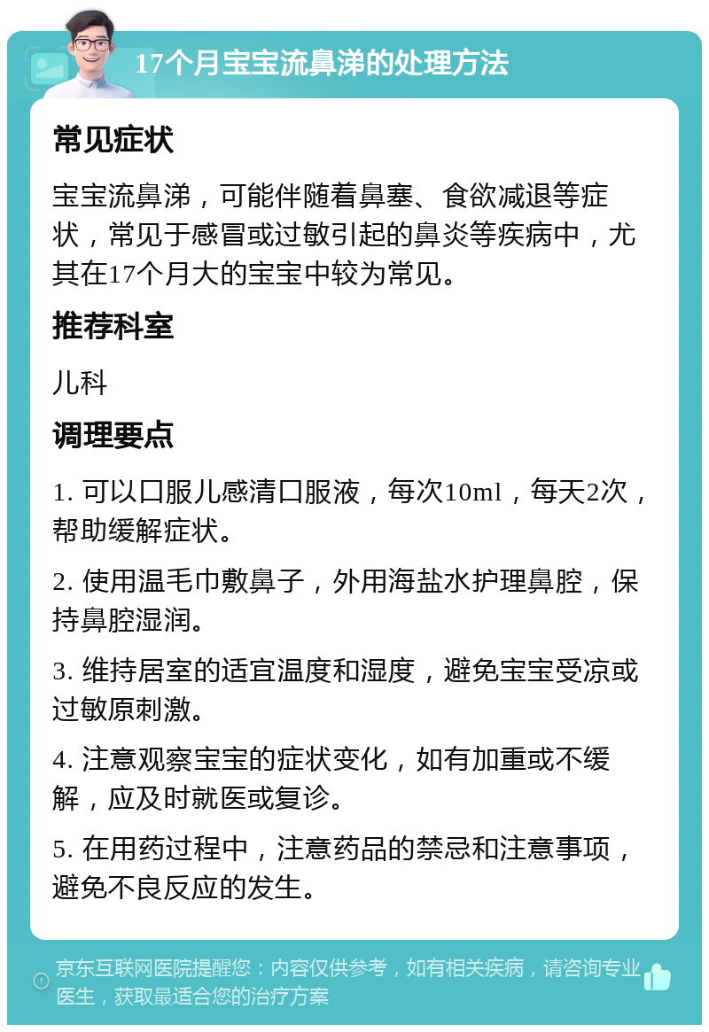 17个月宝宝流鼻涕的处理方法 常见症状 宝宝流鼻涕，可能伴随着鼻塞、食欲减退等症状，常见于感冒或过敏引起的鼻炎等疾病中，尤其在17个月大的宝宝中较为常见。 推荐科室 儿科 调理要点 1. 可以口服儿感清口服液，每次10ml，每天2次，帮助缓解症状。 2. 使用温毛巾敷鼻子，外用海盐水护理鼻腔，保持鼻腔湿润。 3. 维持居室的适宜温度和湿度，避免宝宝受凉或过敏原刺激。 4. 注意观察宝宝的症状变化，如有加重或不缓解，应及时就医或复诊。 5. 在用药过程中，注意药品的禁忌和注意事项，避免不良反应的发生。