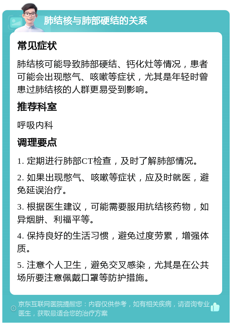 肺结核与肺部硬结的关系 常见症状 肺结核可能导致肺部硬结、钙化灶等情况，患者可能会出现憋气、咳嗽等症状，尤其是年轻时曾患过肺结核的人群更易受到影响。 推荐科室 呼吸内科 调理要点 1. 定期进行肺部CT检查，及时了解肺部情况。 2. 如果出现憋气、咳嗽等症状，应及时就医，避免延误治疗。 3. 根据医生建议，可能需要服用抗结核药物，如异烟肼、利福平等。 4. 保持良好的生活习惯，避免过度劳累，增强体质。 5. 注意个人卫生，避免交叉感染，尤其是在公共场所要注意佩戴口罩等防护措施。