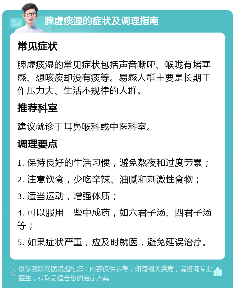 脾虚痰湿的症状及调理指南 常见症状 脾虚痰湿的常见症状包括声音嘶哑、喉咙有堵塞感、想咳痰却没有痰等。易感人群主要是长期工作压力大、生活不规律的人群。 推荐科室 建议就诊于耳鼻喉科或中医科室。 调理要点 1. 保持良好的生活习惯，避免熬夜和过度劳累； 2. 注意饮食，少吃辛辣、油腻和刺激性食物； 3. 适当运动，增强体质； 4. 可以服用一些中成药，如六君子汤、四君子汤等； 5. 如果症状严重，应及时就医，避免延误治疗。