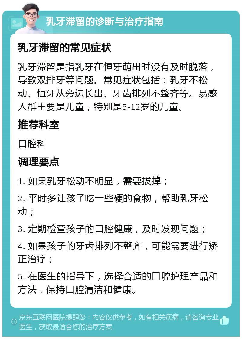 乳牙滞留的诊断与治疗指南 乳牙滞留的常见症状 乳牙滞留是指乳牙在恒牙萌出时没有及时脱落，导致双排牙等问题。常见症状包括：乳牙不松动、恒牙从旁边长出、牙齿排列不整齐等。易感人群主要是儿童，特别是5-12岁的儿童。 推荐科室 口腔科 调理要点 1. 如果乳牙松动不明显，需要拔掉； 2. 平时多让孩子吃一些硬的食物，帮助乳牙松动； 3. 定期检查孩子的口腔健康，及时发现问题； 4. 如果孩子的牙齿排列不整齐，可能需要进行矫正治疗； 5. 在医生的指导下，选择合适的口腔护理产品和方法，保持口腔清洁和健康。