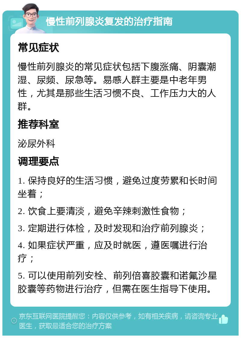 慢性前列腺炎复发的治疗指南 常见症状 慢性前列腺炎的常见症状包括下腹涨痛、阴囊潮湿、尿频、尿急等。易感人群主要是中老年男性，尤其是那些生活习惯不良、工作压力大的人群。 推荐科室 泌尿外科 调理要点 1. 保持良好的生活习惯，避免过度劳累和长时间坐着； 2. 饮食上要清淡，避免辛辣刺激性食物； 3. 定期进行体检，及时发现和治疗前列腺炎； 4. 如果症状严重，应及时就医，遵医嘱进行治疗； 5. 可以使用前列安栓、前列倍喜胶囊和诺氟沙星胶囊等药物进行治疗，但需在医生指导下使用。