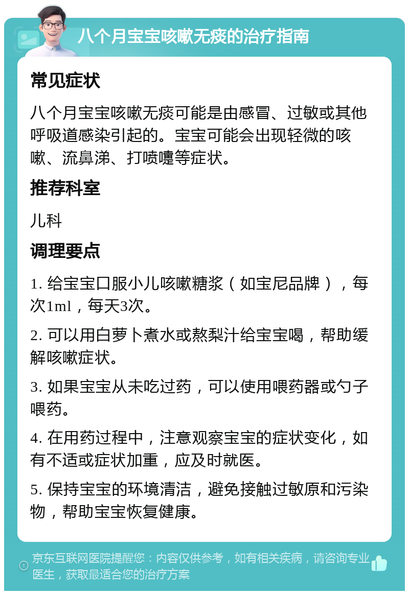 八个月宝宝咳嗽无痰的治疗指南 常见症状 八个月宝宝咳嗽无痰可能是由感冒、过敏或其他呼吸道感染引起的。宝宝可能会出现轻微的咳嗽、流鼻涕、打喷嚏等症状。 推荐科室 儿科 调理要点 1. 给宝宝口服小儿咳嗽糖浆（如宝尼品牌），每次1ml，每天3次。 2. 可以用白萝卜煮水或熬梨汁给宝宝喝，帮助缓解咳嗽症状。 3. 如果宝宝从未吃过药，可以使用喂药器或勺子喂药。 4. 在用药过程中，注意观察宝宝的症状变化，如有不适或症状加重，应及时就医。 5. 保持宝宝的环境清洁，避免接触过敏原和污染物，帮助宝宝恢复健康。