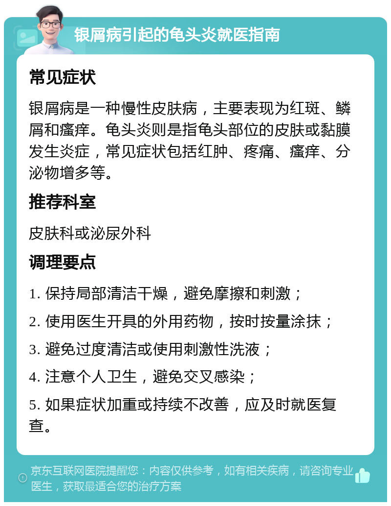 银屑病引起的龟头炎就医指南 常见症状 银屑病是一种慢性皮肤病，主要表现为红斑、鳞屑和瘙痒。龟头炎则是指龟头部位的皮肤或黏膜发生炎症，常见症状包括红肿、疼痛、瘙痒、分泌物增多等。 推荐科室 皮肤科或泌尿外科 调理要点 1. 保持局部清洁干燥，避免摩擦和刺激； 2. 使用医生开具的外用药物，按时按量涂抹； 3. 避免过度清洁或使用刺激性洗液； 4. 注意个人卫生，避免交叉感染； 5. 如果症状加重或持续不改善，应及时就医复查。