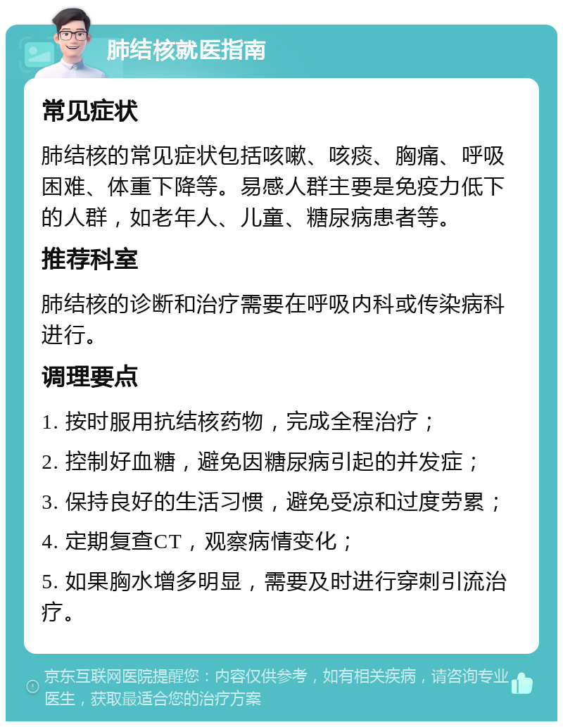 肺结核就医指南 常见症状 肺结核的常见症状包括咳嗽、咳痰、胸痛、呼吸困难、体重下降等。易感人群主要是免疫力低下的人群，如老年人、儿童、糖尿病患者等。 推荐科室 肺结核的诊断和治疗需要在呼吸内科或传染病科进行。 调理要点 1. 按时服用抗结核药物，完成全程治疗； 2. 控制好血糖，避免因糖尿病引起的并发症； 3. 保持良好的生活习惯，避免受凉和过度劳累； 4. 定期复查CT，观察病情变化； 5. 如果胸水增多明显，需要及时进行穿刺引流治疗。