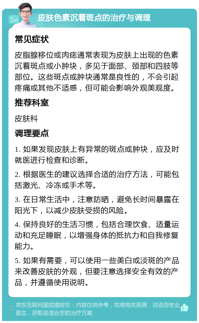 皮肤色素沉着斑点的治疗与调理 常见症状 皮脂腺移位或肉痣通常表现为皮肤上出现的色素沉着斑点或小肿块，多见于面部、颈部和四肢等部位。这些斑点或肿块通常是良性的，不会引起疼痛或其他不适感，但可能会影响外观美观度。 推荐科室 皮肤科 调理要点 1. 如果发现皮肤上有异常的斑点或肿块，应及时就医进行检查和诊断。 2. 根据医生的建议选择合适的治疗方法，可能包括激光、冷冻或手术等。 3. 在日常生活中，注意防晒，避免长时间暴露在阳光下，以减少皮肤受损的风险。 4. 保持良好的生活习惯，包括合理饮食、适量运动和充足睡眠，以增强身体的抵抗力和自我修复能力。 5. 如果有需要，可以使用一些美白或淡斑的产品来改善皮肤的外观，但要注意选择安全有效的产品，并遵循使用说明。