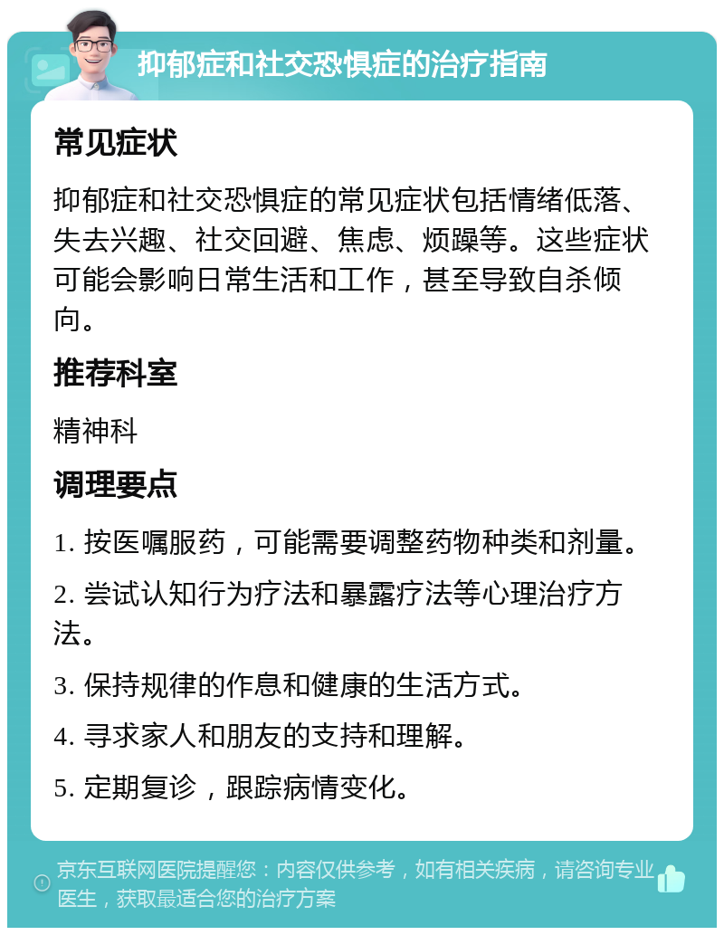 抑郁症和社交恐惧症的治疗指南 常见症状 抑郁症和社交恐惧症的常见症状包括情绪低落、失去兴趣、社交回避、焦虑、烦躁等。这些症状可能会影响日常生活和工作，甚至导致自杀倾向。 推荐科室 精神科 调理要点 1. 按医嘱服药，可能需要调整药物种类和剂量。 2. 尝试认知行为疗法和暴露疗法等心理治疗方法。 3. 保持规律的作息和健康的生活方式。 4. 寻求家人和朋友的支持和理解。 5. 定期复诊，跟踪病情变化。