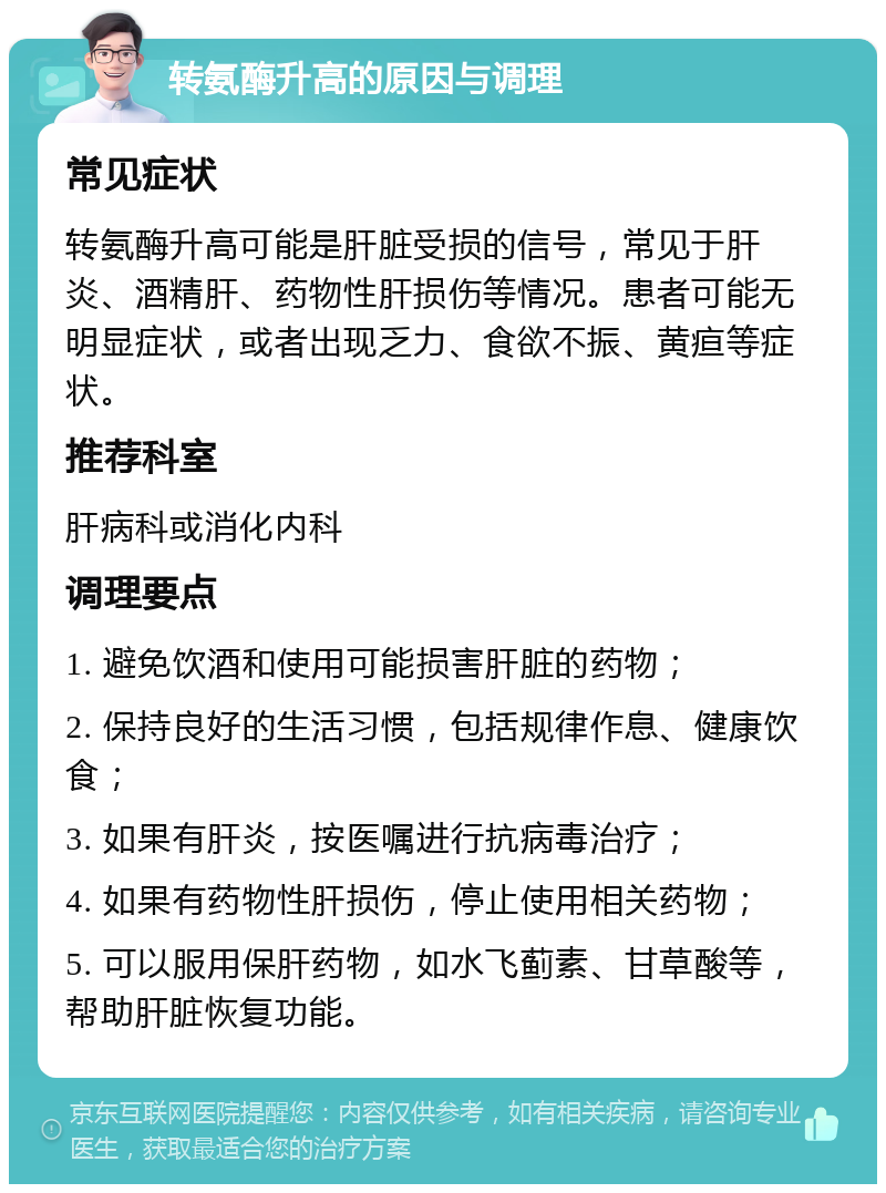 转氨酶升高的原因与调理 常见症状 转氨酶升高可能是肝脏受损的信号，常见于肝炎、酒精肝、药物性肝损伤等情况。患者可能无明显症状，或者出现乏力、食欲不振、黄疸等症状。 推荐科室 肝病科或消化内科 调理要点 1. 避免饮酒和使用可能损害肝脏的药物； 2. 保持良好的生活习惯，包括规律作息、健康饮食； 3. 如果有肝炎，按医嘱进行抗病毒治疗； 4. 如果有药物性肝损伤，停止使用相关药物； 5. 可以服用保肝药物，如水飞蓟素、甘草酸等，帮助肝脏恢复功能。