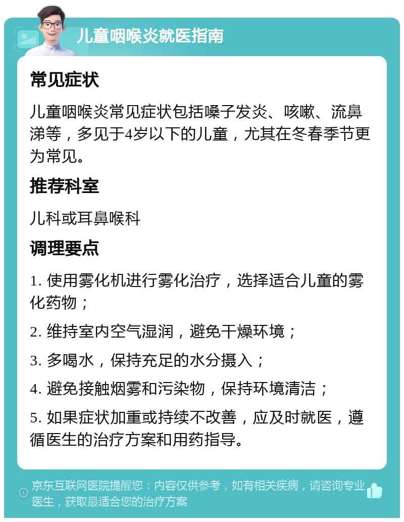 儿童咽喉炎就医指南 常见症状 儿童咽喉炎常见症状包括嗓子发炎、咳嗽、流鼻涕等，多见于4岁以下的儿童，尤其在冬春季节更为常见。 推荐科室 儿科或耳鼻喉科 调理要点 1. 使用雾化机进行雾化治疗，选择适合儿童的雾化药物； 2. 维持室内空气湿润，避免干燥环境； 3. 多喝水，保持充足的水分摄入； 4. 避免接触烟雾和污染物，保持环境清洁； 5. 如果症状加重或持续不改善，应及时就医，遵循医生的治疗方案和用药指导。