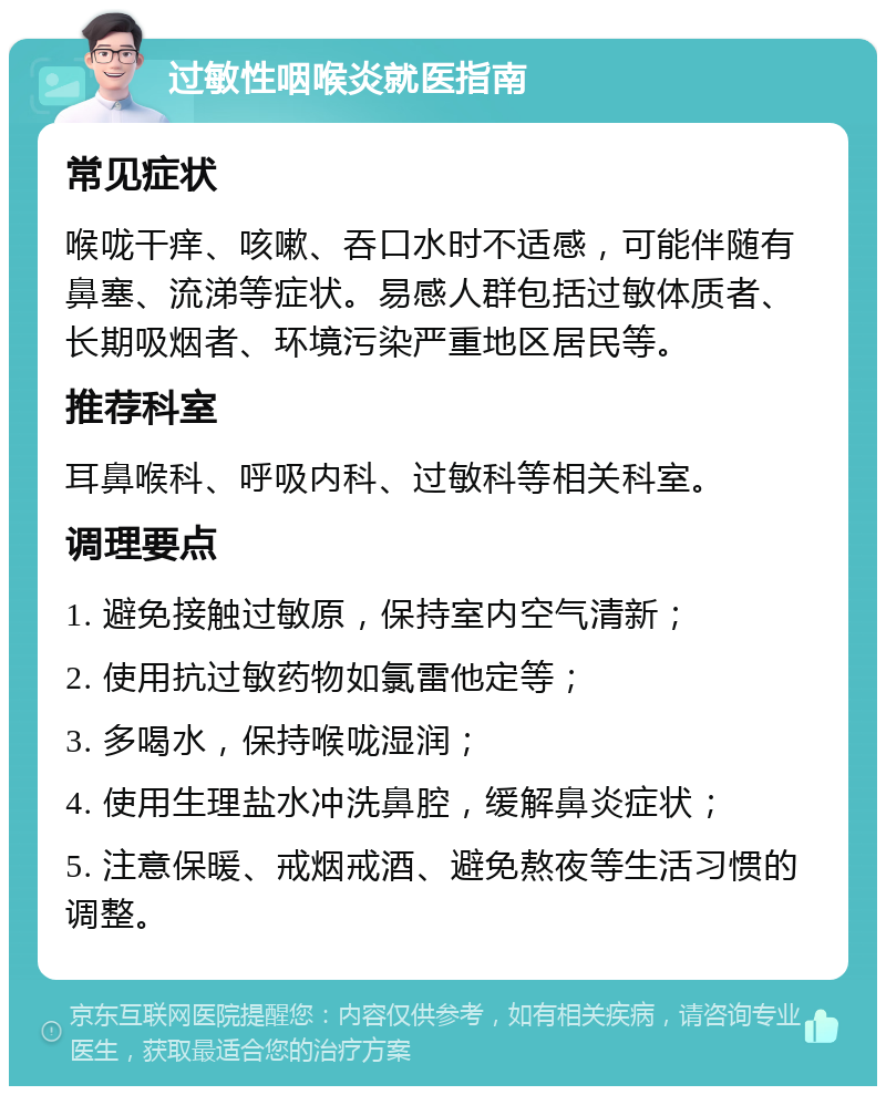 过敏性咽喉炎就医指南 常见症状 喉咙干痒、咳嗽、吞口水时不适感，可能伴随有鼻塞、流涕等症状。易感人群包括过敏体质者、长期吸烟者、环境污染严重地区居民等。 推荐科室 耳鼻喉科、呼吸内科、过敏科等相关科室。 调理要点 1. 避免接触过敏原，保持室内空气清新； 2. 使用抗过敏药物如氯雷他定等； 3. 多喝水，保持喉咙湿润； 4. 使用生理盐水冲洗鼻腔，缓解鼻炎症状； 5. 注意保暖、戒烟戒酒、避免熬夜等生活习惯的调整。