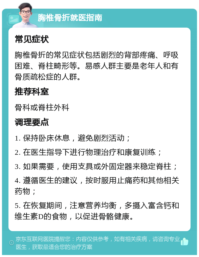 胸椎骨折就医指南 常见症状 胸椎骨折的常见症状包括剧烈的背部疼痛、呼吸困难、脊柱畸形等。易感人群主要是老年人和有骨质疏松症的人群。 推荐科室 骨科或脊柱外科 调理要点 1. 保持卧床休息，避免剧烈活动； 2. 在医生指导下进行物理治疗和康复训练； 3. 如果需要，使用支具或外固定器来稳定脊柱； 4. 遵循医生的建议，按时服用止痛药和其他相关药物； 5. 在恢复期间，注意营养均衡，多摄入富含钙和维生素D的食物，以促进骨骼健康。