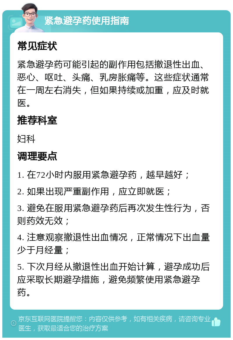 紧急避孕药使用指南 常见症状 紧急避孕药可能引起的副作用包括撤退性出血、恶心、呕吐、头痛、乳房胀痛等。这些症状通常在一周左右消失，但如果持续或加重，应及时就医。 推荐科室 妇科 调理要点 1. 在72小时内服用紧急避孕药，越早越好； 2. 如果出现严重副作用，应立即就医； 3. 避免在服用紧急避孕药后再次发生性行为，否则药效无效； 4. 注意观察撤退性出血情况，正常情况下出血量少于月经量； 5. 下次月经从撤退性出血开始计算，避孕成功后应采取长期避孕措施，避免频繁使用紧急避孕药。