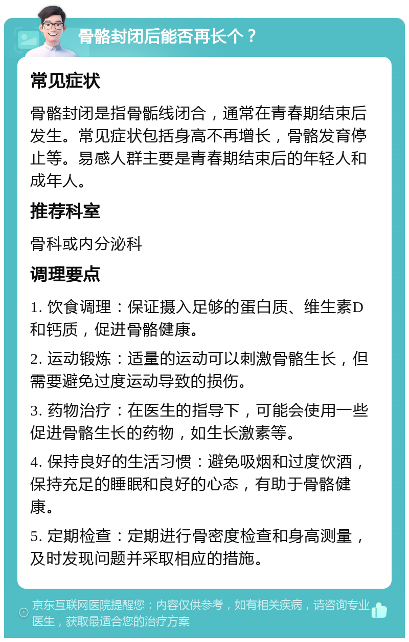 骨骼封闭后能否再长个？ 常见症状 骨骼封闭是指骨骺线闭合，通常在青春期结束后发生。常见症状包括身高不再增长，骨骼发育停止等。易感人群主要是青春期结束后的年轻人和成年人。 推荐科室 骨科或内分泌科 调理要点 1. 饮食调理：保证摄入足够的蛋白质、维生素D和钙质，促进骨骼健康。 2. 运动锻炼：适量的运动可以刺激骨骼生长，但需要避免过度运动导致的损伤。 3. 药物治疗：在医生的指导下，可能会使用一些促进骨骼生长的药物，如生长激素等。 4. 保持良好的生活习惯：避免吸烟和过度饮酒，保持充足的睡眠和良好的心态，有助于骨骼健康。 5. 定期检查：定期进行骨密度检查和身高测量，及时发现问题并采取相应的措施。