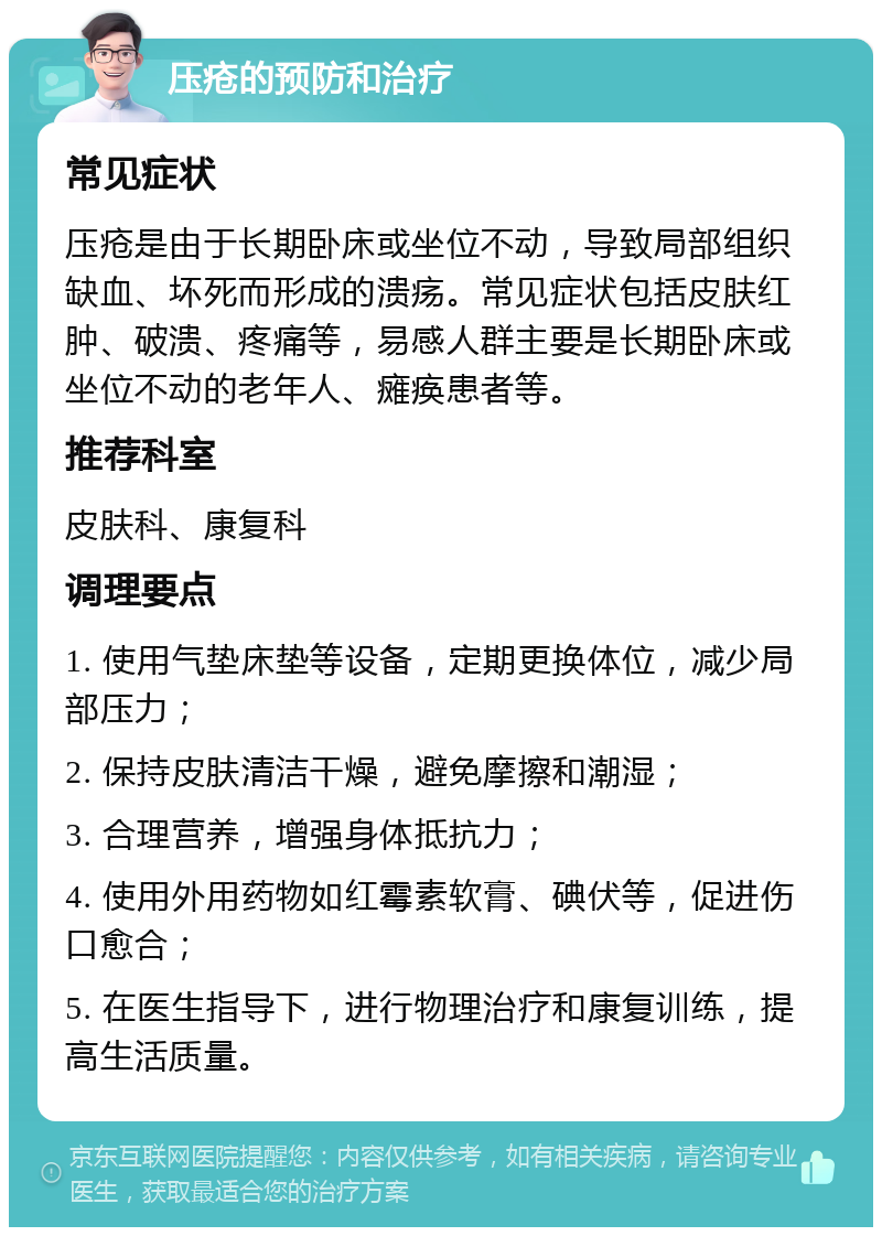 压疮的预防和治疗 常见症状 压疮是由于长期卧床或坐位不动，导致局部组织缺血、坏死而形成的溃疡。常见症状包括皮肤红肿、破溃、疼痛等，易感人群主要是长期卧床或坐位不动的老年人、瘫痪患者等。 推荐科室 皮肤科、康复科 调理要点 1. 使用气垫床垫等设备，定期更换体位，减少局部压力； 2. 保持皮肤清洁干燥，避免摩擦和潮湿； 3. 合理营养，增强身体抵抗力； 4. 使用外用药物如红霉素软膏、碘伏等，促进伤口愈合； 5. 在医生指导下，进行物理治疗和康复训练，提高生活质量。