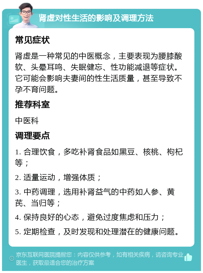 肾虚对性生活的影响及调理方法 常见症状 肾虚是一种常见的中医概念，主要表现为腰膝酸软、头晕耳鸣、失眠健忘、性功能减退等症状。它可能会影响夫妻间的性生活质量，甚至导致不孕不育问题。 推荐科室 中医科 调理要点 1. 合理饮食，多吃补肾食品如黑豆、核桃、枸杞等； 2. 适量运动，增强体质； 3. 中药调理，选用补肾益气的中药如人参、黄芪、当归等； 4. 保持良好的心态，避免过度焦虑和压力； 5. 定期检查，及时发现和处理潜在的健康问题。