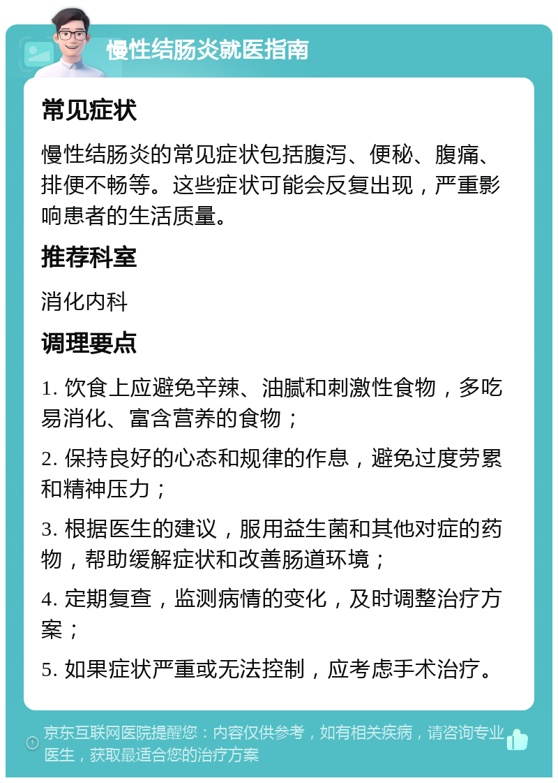 慢性结肠炎就医指南 常见症状 慢性结肠炎的常见症状包括腹泻、便秘、腹痛、排便不畅等。这些症状可能会反复出现，严重影响患者的生活质量。 推荐科室 消化内科 调理要点 1. 饮食上应避免辛辣、油腻和刺激性食物，多吃易消化、富含营养的食物； 2. 保持良好的心态和规律的作息，避免过度劳累和精神压力； 3. 根据医生的建议，服用益生菌和其他对症的药物，帮助缓解症状和改善肠道环境； 4. 定期复查，监测病情的变化，及时调整治疗方案； 5. 如果症状严重或无法控制，应考虑手术治疗。